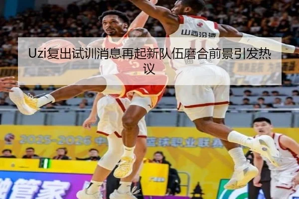 Uzi复出试训消息再起新队伍磨合前景引发热议